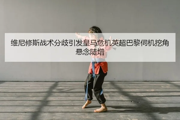 维尼修斯战术分歧引发皇马危机英超巴黎伺机挖角悬念陡增